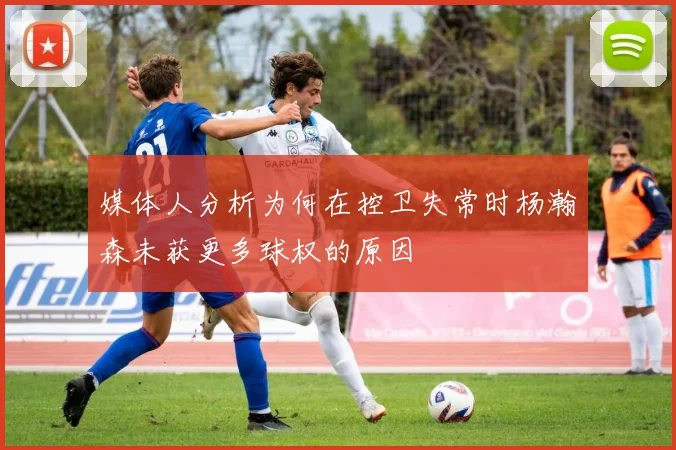 媒体人分析为何在控卫失常时杨瀚森未获更多球权的原因