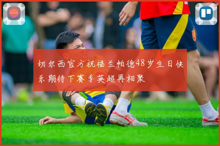 切尔西官方祝福兰帕德48岁生日快乐期待下赛季英超再相聚