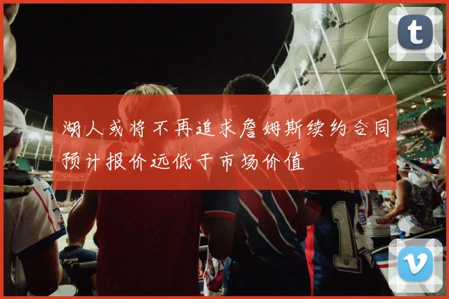 湖人或将不再追求詹姆斯续约合同预计报价远低于市场价值
