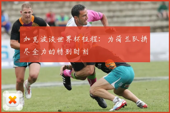 加克波谈世界杯征程：为荷兰队拼尽全力的特别时刻