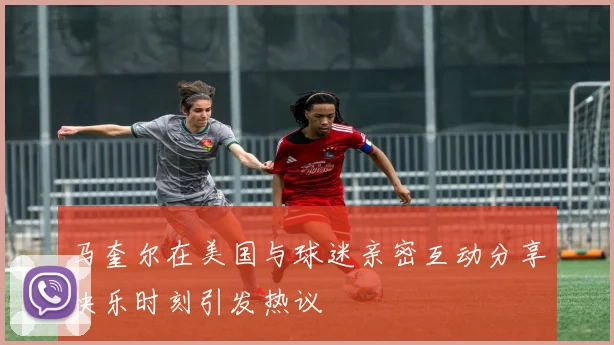 马奎尔在美国与球迷亲密互动分享快乐时刻引发热议