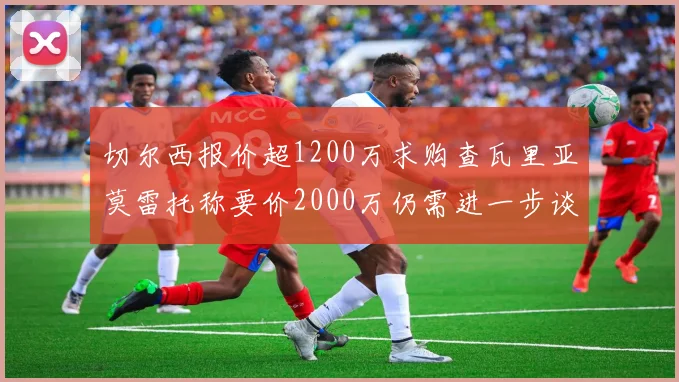 切尔西报价超1200万求购查瓦里亚莫雷托称要价2000万仍需进一步谈判