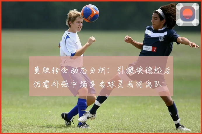 曼联转会动态分析：引援埃德松后仍需补强中场多名球员或将离队