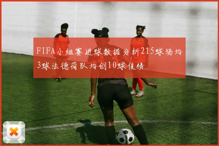 FIFA小组赛进球数据分析215球场均3球法德荷队均创10球佳绩