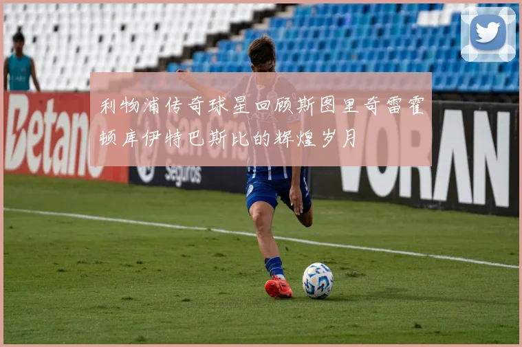 利物浦传奇球星回顾斯图里奇雷霍顿库伊特巴斯比的辉煌岁月