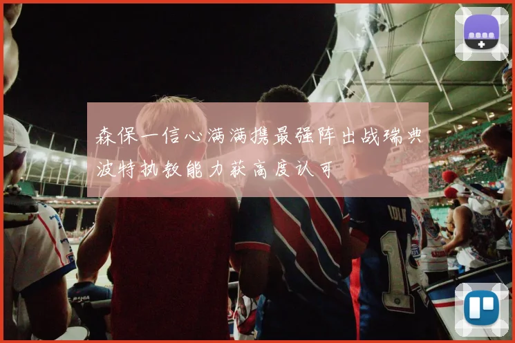 森保一信心满满携最强阵出战瑞典波特执教能力获高度认可
