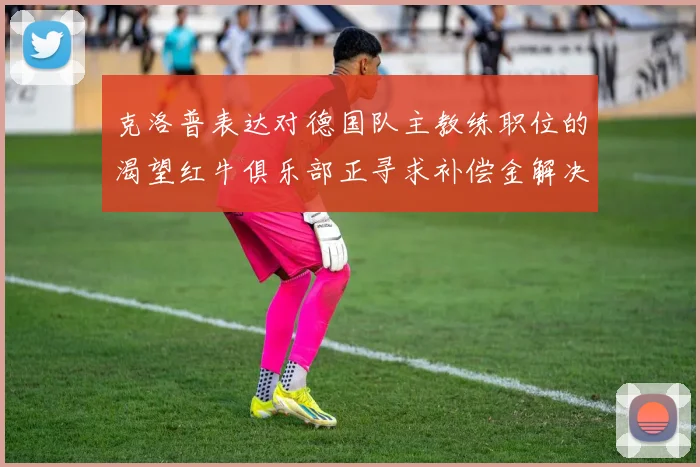 克洛普表达对德国队主教练职位的渴望红牛俱乐部正寻求补偿金解决方案