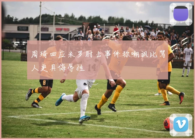 周琦回应米罗肘击事件称嘲讽比骂人更具侮辱性