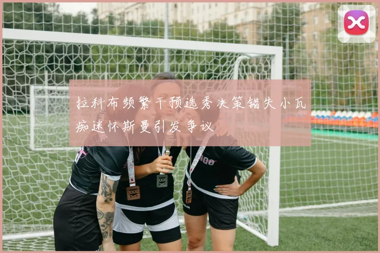 拉科布频繁干预选秀决策错失小瓦痴迷怀斯曼引发争议