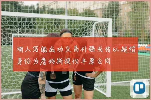 湖人若能成功交易补强或将以超帽身份为詹姆斯提供丰厚合同