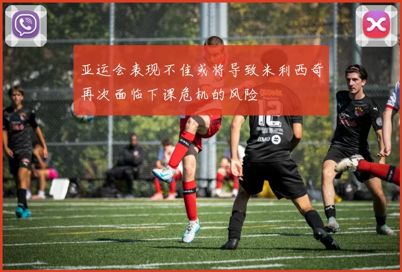 亚运会表现不佳或将导致米利西奇再次面临下课危机的风险