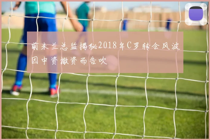 前米兰总监揭秘2018年C罗转会风波因中资撤资而告吹