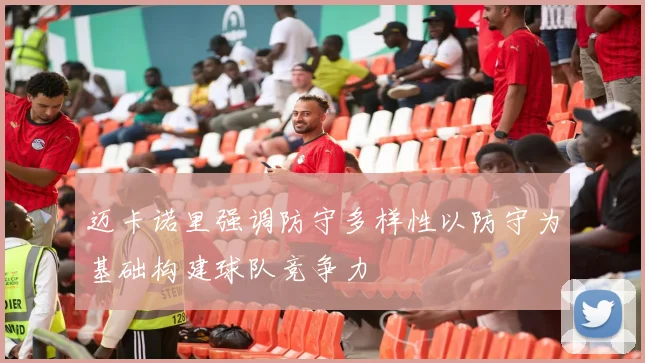 迈卡诺里强调防守多样性以防守为基础构建球队竞争力
