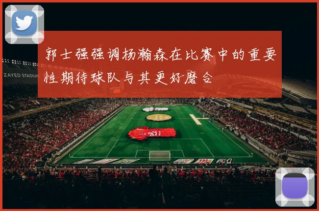 郭士强强调杨瀚森在比赛中的重要性期待球队与其更好磨合